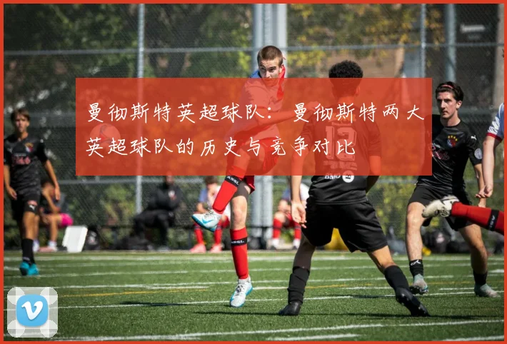 曼彻斯特英超球队：曼彻斯特两大英超球队的历史与竞争对比