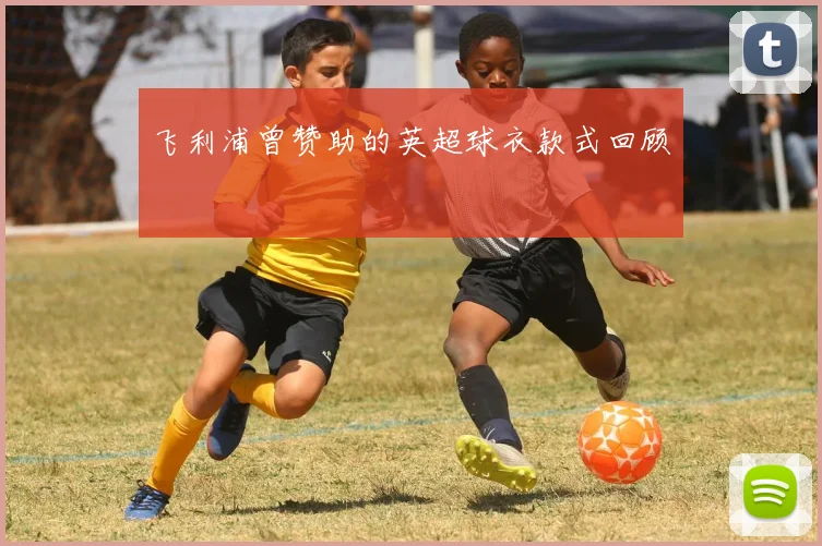飞利浦曾赞助的英超球衣款式回顾