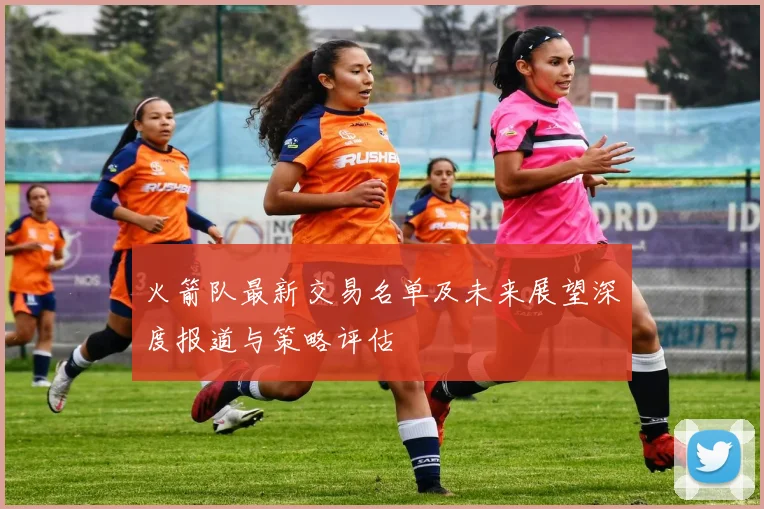 火箭队最新交易名单及未来展望深度报道与策略评估